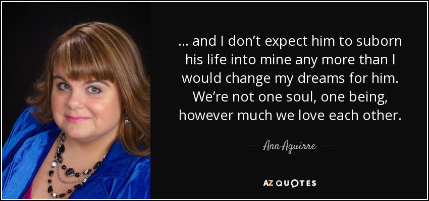 . . . and I don’t expect him to suborn his life into mine any more than I would change my dreams for him. We’re not one soul, one being, however much we love each other. - Ann Aguirre