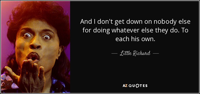 And I don't get down on nobody else for doing whatever else they do. To each his own. - Little Richard