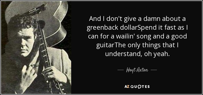 And I don't give a damn about a greenback dollarSpend it fast as I can for a wailin' song and a good guitarThe only things that I understand, oh yeah. - Hoyt Axton