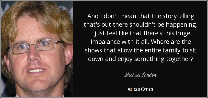 And I don't mean that the storytelling that's out there shouldn't be happening. I just feel like that there's this huge imbalance with it all. Where are the shows that allow the entire family to sit down and enjoy something together? - Michael Landon, Jr.