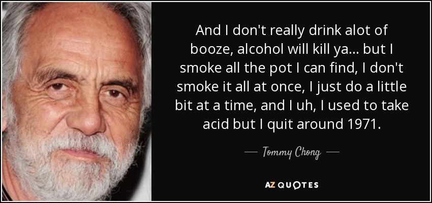 And I don't really drink alot of booze, alcohol will kill ya... but I smoke all the pot I can find, I don't smoke it all at once, I just do a little bit at a time, and I uh, I used to take acid but I quit around 1971. - Tommy Chong