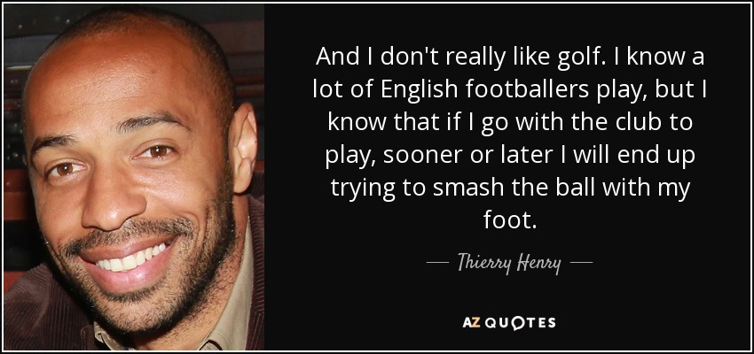 And I don't really like golf. I know a lot of English footballers play, but I know that if I go with the club to play, sooner or later I will end up trying to smash the ball with my foot. - Thierry Henry