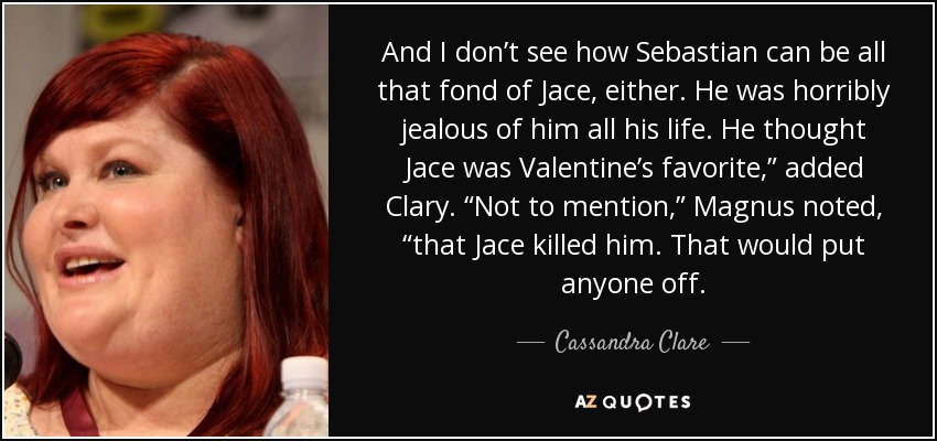 And I don’t see how Sebastian can be all that fond of Jace, either. He was horribly jealous of him all his life. He thought Jace was Valentine’s favorite,” added Clary. “Not to mention,” Magnus noted, “that Jace killed him. That would put anyone off. - Cassandra Clare
