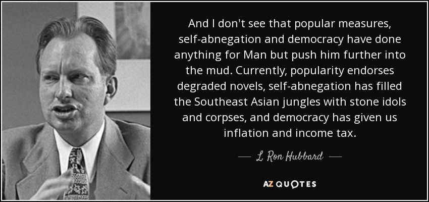 And I don't see that popular measures, self-abnegation and democracy have done anything for Man but push him further into the mud. Currently, popularity endorses degraded novels, self-abnegation has filled the Southeast Asian jungles with stone idols and corpses, and democracy has given us inflation and income tax. - L. Ron Hubbard