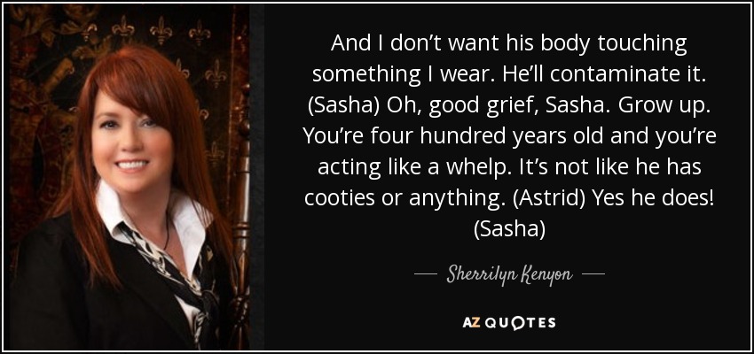 And I don’t want his body touching something I wear. He’ll contaminate it. (Sasha) Oh, good grief, Sasha. Grow up. You’re four hundred years old and you’re acting like a whelp. It’s not like he has cooties or anything. (Astrid) Yes he does! (Sasha) - Sherrilyn Kenyon