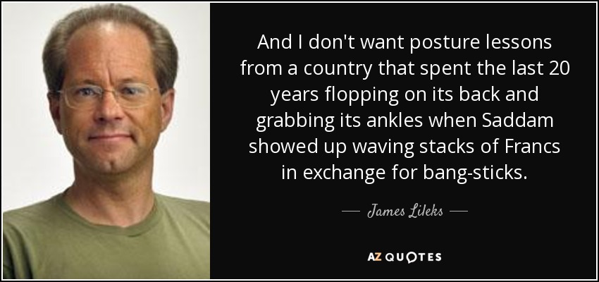 And I don't want posture lessons from a country that spent the last 20 years flopping on its back and grabbing its ankles when Saddam showed up waving stacks of Francs in exchange for bang-sticks. - James Lileks