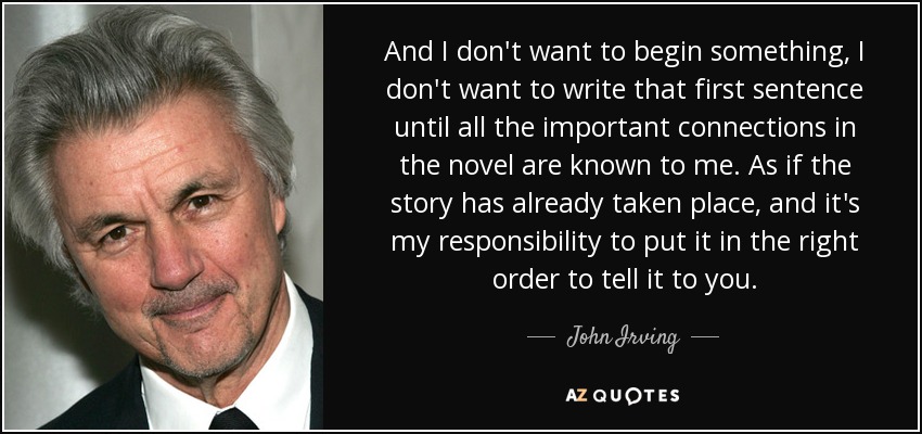And I don't want to begin something, I don't want to write that first sentence until all the important connections in the novel are known to me. As if the story has already taken place, and it's my responsibility to put it in the right order to tell it to you. - John Irving