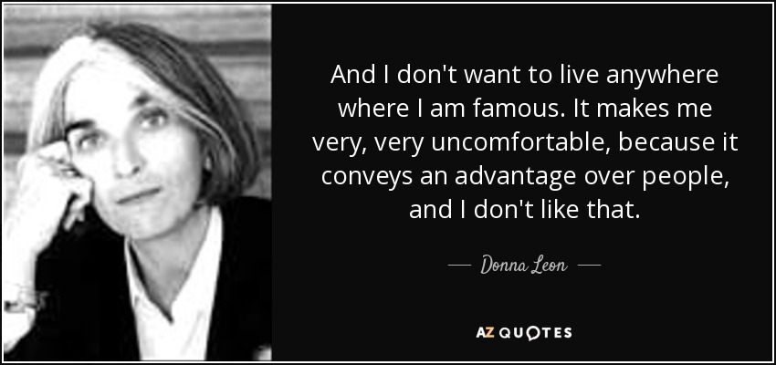 And I don't want to live anywhere where I am famous. It makes me very, very uncomfortable, because it conveys an advantage over people, and I don't like that. - Donna Leon