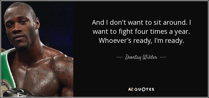 And I don't want to sit around. I want to fight four times a year. Whoever's ready, I'm ready. - Deontay Wilder