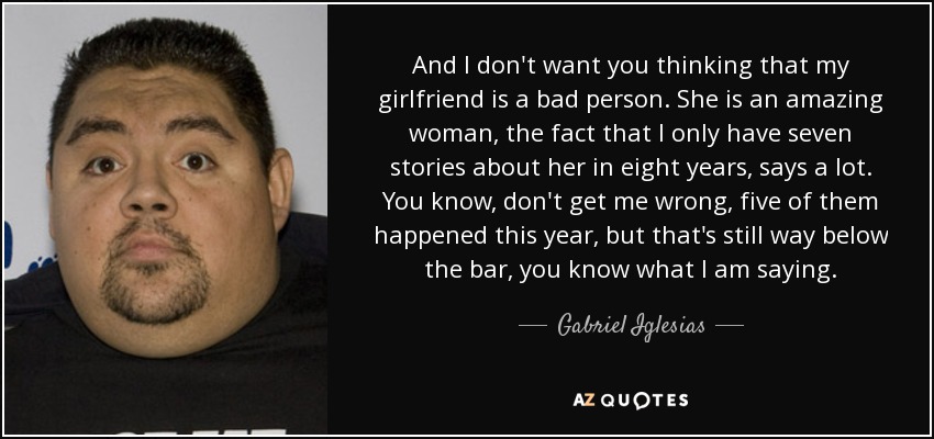 And I don't want you thinking that my girlfriend is a bad person. She is an amazing woman, the fact that I only have seven stories about her in eight years, says a lot. You know, don't get me wrong, five of them happened this year, but that's still way below the bar, you know what I am saying. - Gabriel Iglesias