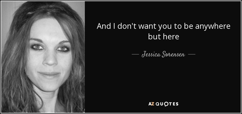 And I don't want you to be anywhere but here - Jessica Sorensen