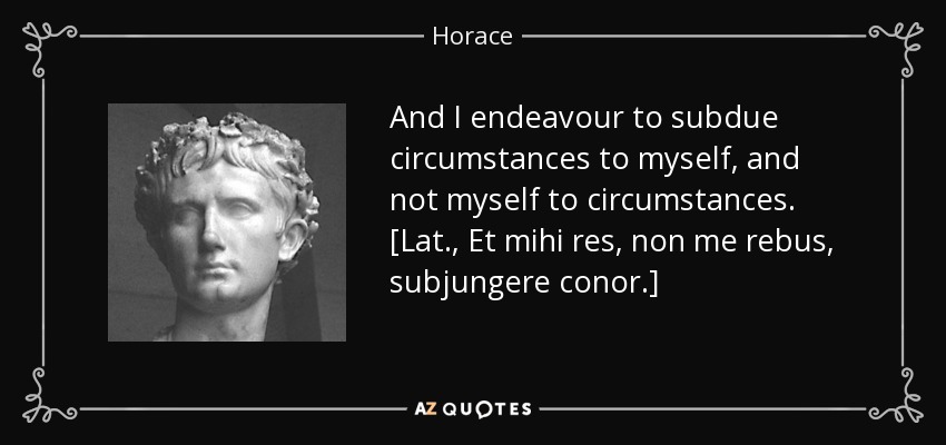 And I endeavour to subdue circumstances to myself, and not myself to circumstances. [Lat., Et mihi res, non me rebus, subjungere conor.] - Horace