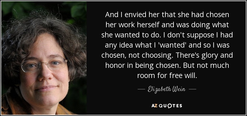 And I envied her that she had chosen her work herself and was doing what she wanted to do. I don't suppose I had any idea what I 'wanted' and so I was chosen, not choosing. There's glory and honor in being chosen. But not much room for free will. - Elizabeth Wein