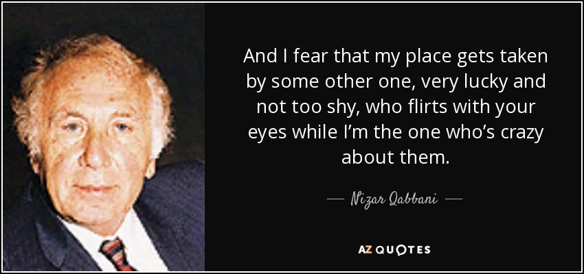 And I fear that my place gets taken by some other one, very lucky and not too shy, who flirts with your eyes while I’m the one who’s crazy about them. - Nizar Qabbani