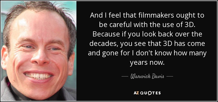 And I feel that filmmakers ought to be careful with the use of 3D. Because if you look back over the decades, you see that 3D has come and gone for I don't know how many years now. - Warwick Davis