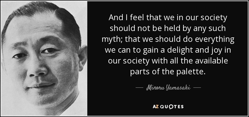 And I feel that we in our society should not be held by any such myth; that we should do everything we can to gain a delight and joy in our society with all the available parts of the palette. - Minoru Yamasaki