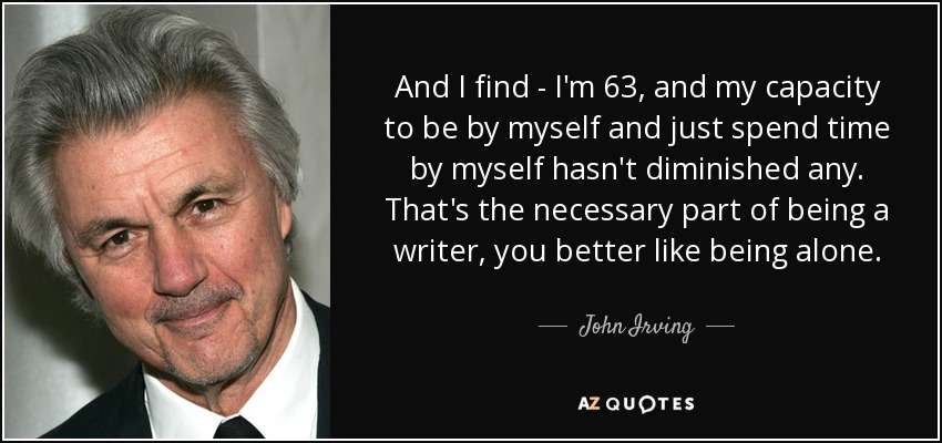 And I find - I'm 63, and my capacity to be by myself and just spend time by myself hasn't diminished any. That's the necessary part of being a writer, you better like being alone. - John Irving