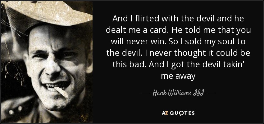 And I flirted with the devil and he dealt me a card. He told me that you will never win. So I sold my soul to the devil. I never thought it could be this bad. And I got the devil takin' me away - Hank Williams III