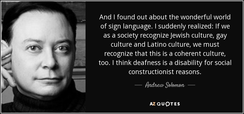 And I found out about the wonderful world of sign language. I suddenly realized: If we as a society recognize Jewish culture, gay culture and Latino culture, we must recognize that this is a coherent culture, too. I think deafness is a disability for social constructionist reasons. - Andrew Solomon