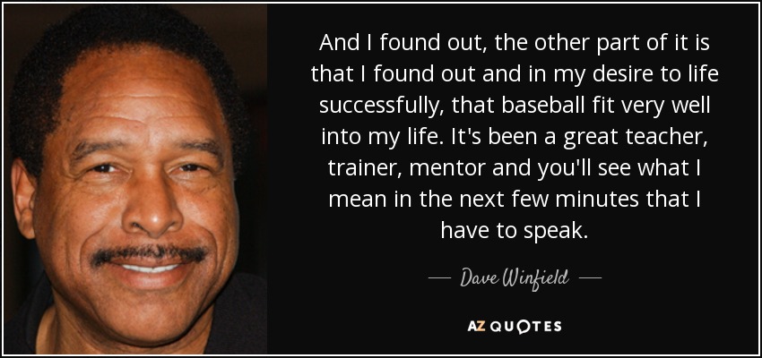 And I found out, the other part of it is that I found out and in my desire to life successfully, that baseball fit very well into my life. It's been a great teacher, trainer, mentor and you'll see what I mean in the next few minutes that I have to speak. - Dave Winfield