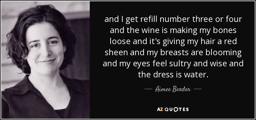 and I get refill number three or four and the wine is making my bones loose and it's giving my hair a red sheen and my breasts are blooming and my eyes feel sultry and wise and the dress is water. - Aimee Bender