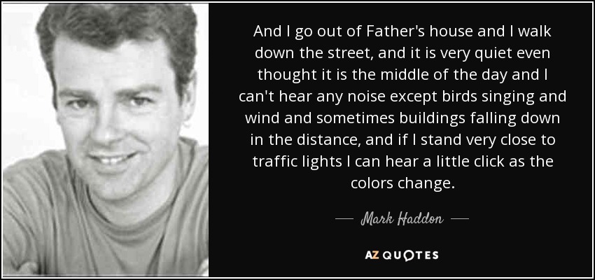 And I go out of Father's house and I walk down the street, and it is very quiet even thought it is the middle of the day and I can't hear any noise except birds singing and wind and sometimes buildings falling down in the distance, and if I stand very close to traffic lights I can hear a little click as the colors change. - Mark Haddon