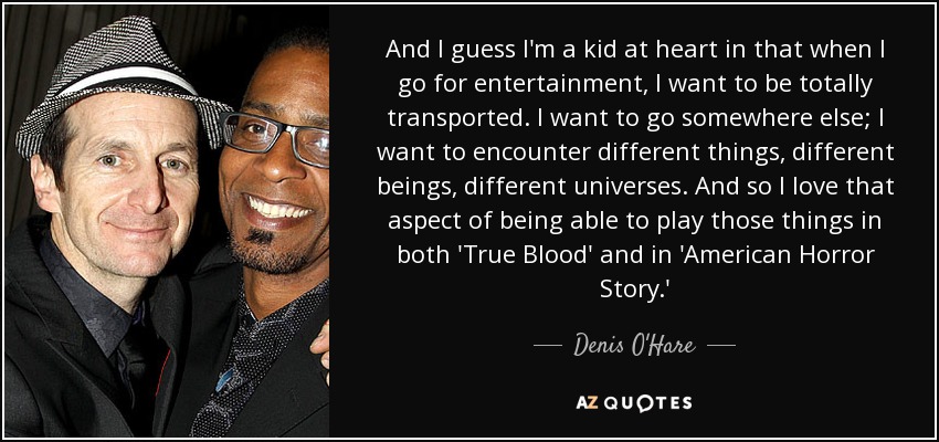 And I guess I'm a kid at heart in that when I go for entertainment, I want to be totally transported. I want to go somewhere else; I want to encounter different things, different beings, different universes. And so I love that aspect of being able to play those things in both 'True Blood' and in 'American Horror Story.' - Denis O'Hare