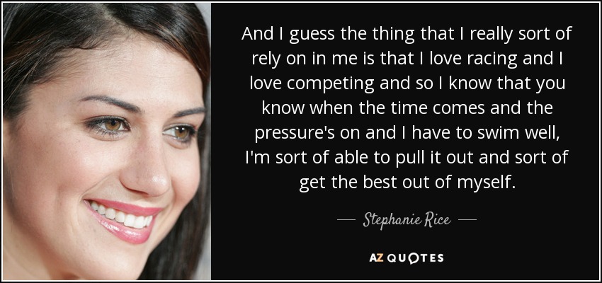 And I guess the thing that I really sort of rely on in me is that I love racing and I love competing and so I know that you know when the time comes and the pressure's on and I have to swim well, I'm sort of able to pull it out and sort of get the best out of myself. - Stephanie Rice