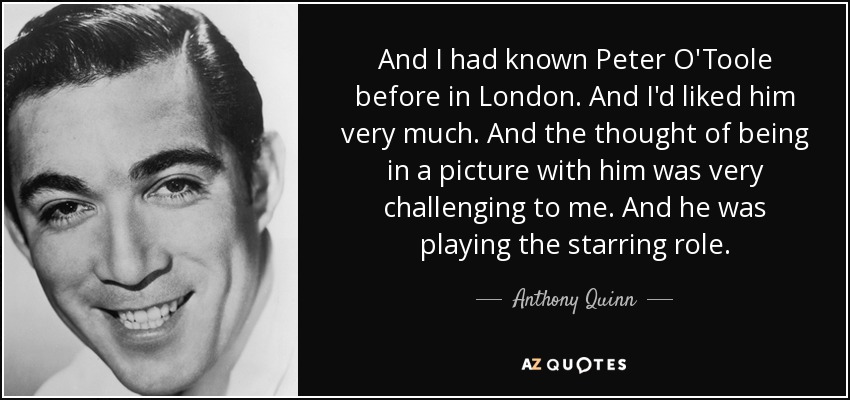 And I had known Peter O'Toole before in London. And I'd liked him very much. And the thought of being in a picture with him was very challenging to me. And he was playing the starring role. - Anthony Quinn