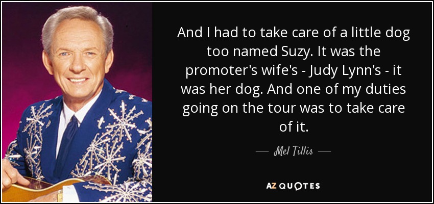And I had to take care of a little dog too named Suzy. It was the promoter's wife's - Judy Lynn's - it was her dog. And one of my duties going on the tour was to take care of it. - Mel Tillis