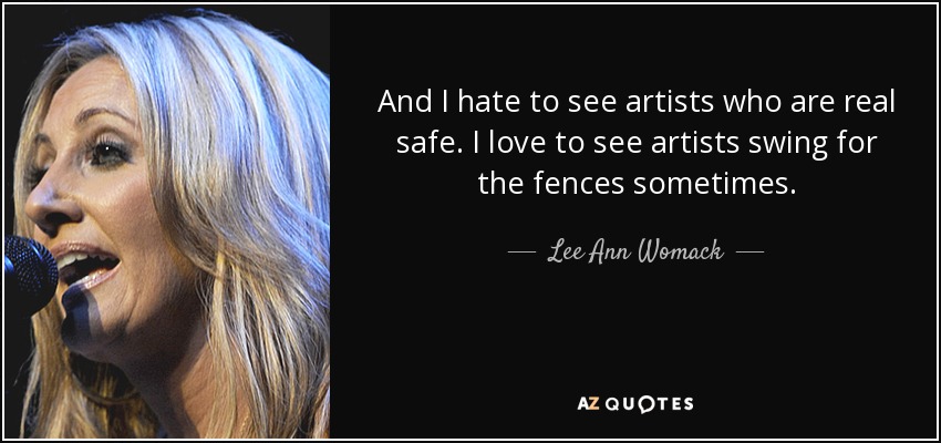 And I hate to see artists who are real safe. I love to see artists swing for the fences sometimes. - Lee Ann Womack