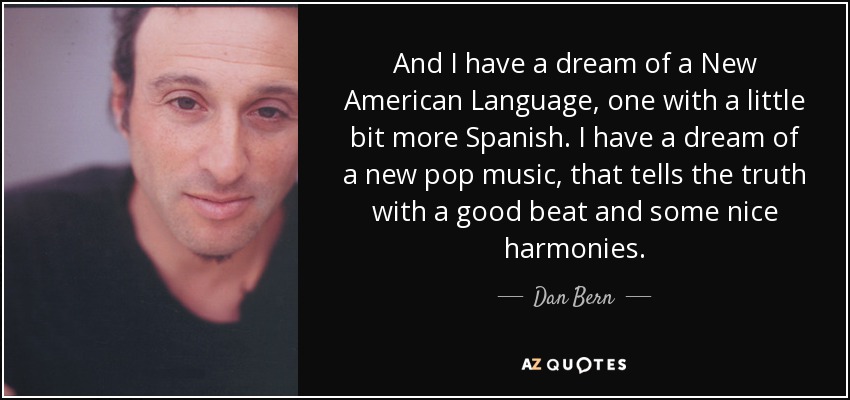 And I have a dream of a New American Language, one with a little bit more Spanish. I have a dream of a new pop music, that tells the truth with a good beat and some nice harmonies. - Dan Bern