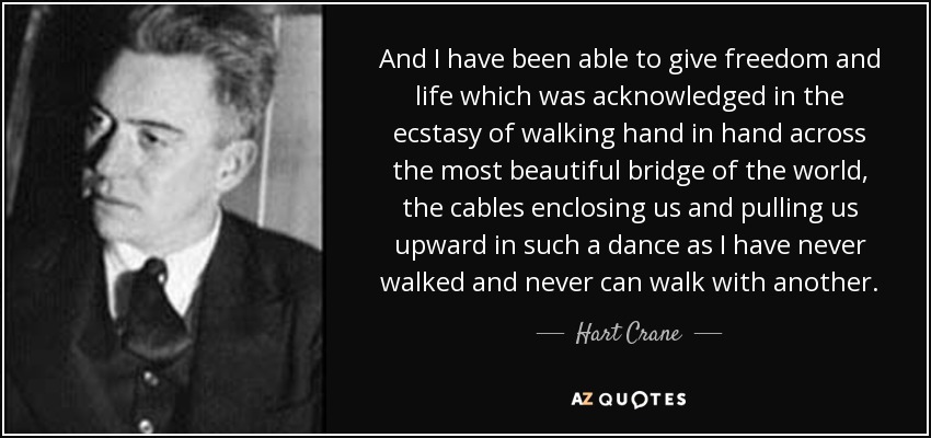 And I have been able to give freedom and life which was acknowledged in the ecstasy of walking hand in hand across the most beautiful bridge of the world, the cables enclosing us and pulling us upward in such a dance as I have never walked and never can walk with another. - Hart Crane