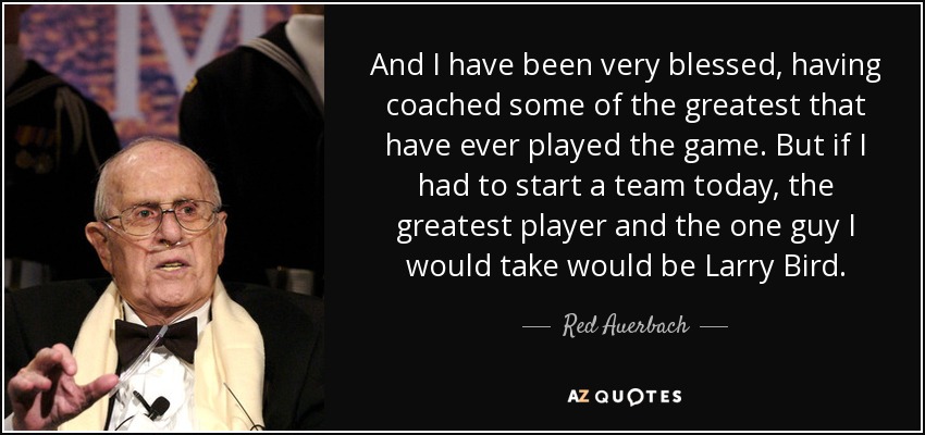 And I have been very blessed, having coached some of the greatest that have ever played the game. But if I had to start a team today, the greatest player and the one guy I would take would be Larry Bird. - Red Auerbach