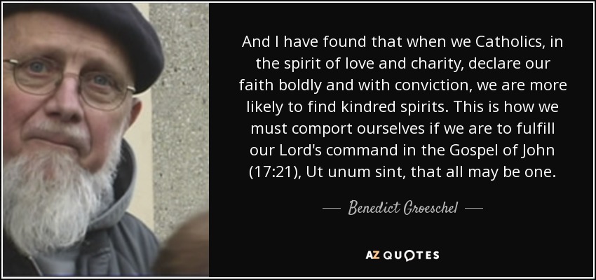 And I have found that when we Catholics, in the spirit of love and charity, declare our faith boldly and with conviction, we are more likely to find kindred spirits. This is how we must comport ourselves if we are to fulfill our Lord's command in the Gospel of John (17:21), Ut unum sint, that all may be one. - Benedict Groeschel