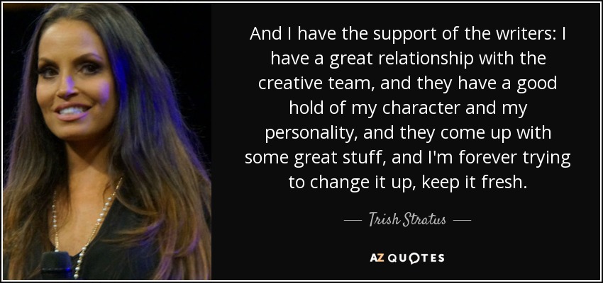 And I have the support of the writers: I have a great relationship with the creative team, and they have a good hold of my character and my personality, and they come up with some great stuff, and I'm forever trying to change it up, keep it fresh. - Trish Stratus