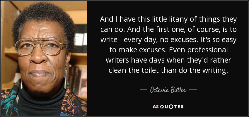And I have this little litany of things they can do. And the first one, of course, is to write - every day, no excuses. It's so easy to make excuses. Even professional writers have days when they'd rather clean the toilet than do the writing. - Octavia Butler