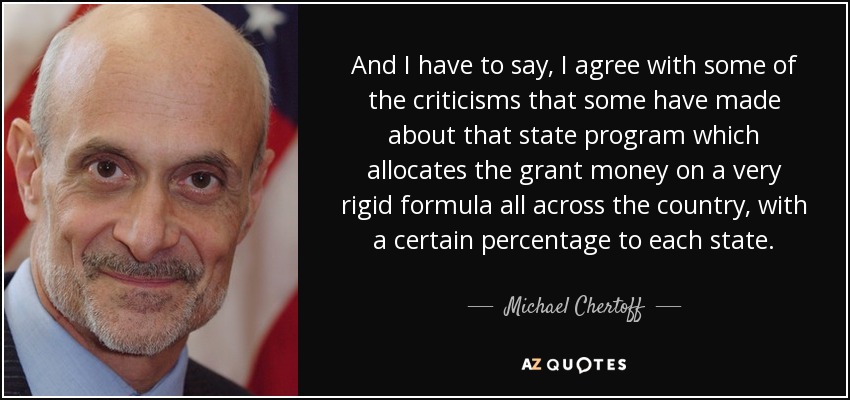 And I have to say, I agree with some of the criticisms that some have made about that state program which allocates the grant money on a very rigid formula all across the country, with a certain percentage to each state. - Michael Chertoff