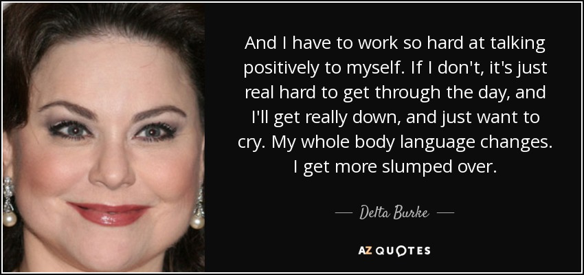 And I have to work so hard at talking positively to myself. If I don't, it's just real hard to get through the day, and I'll get really down, and just want to cry. My whole body language changes. I get more slumped over. - Delta Burke