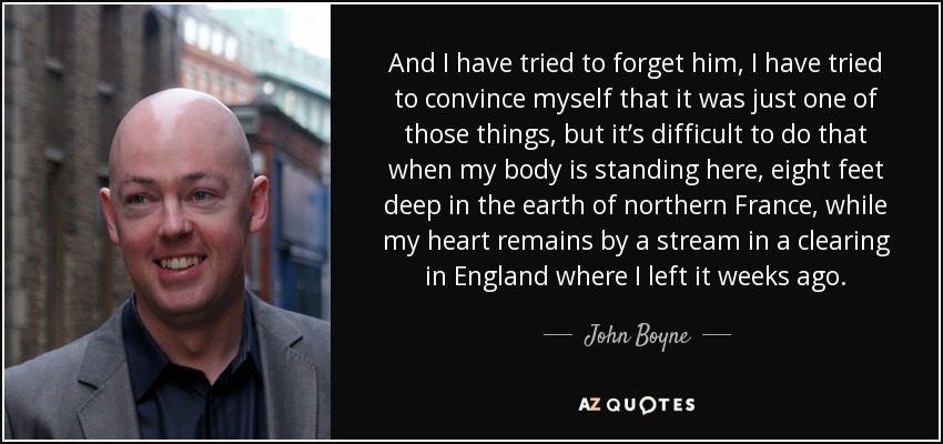 And I have tried to forget him, I have tried to convince myself that it was just one of those things, but it’s difficult to do that when my body is standing here, eight feet deep in the earth of northern France, while my heart remains by a stream in a clearing in England where I left it weeks ago. - John Boyne