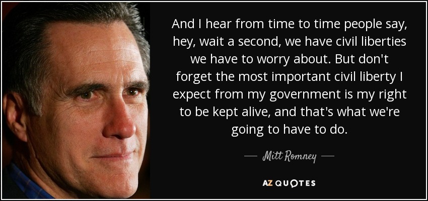 And I hear from time to time people say, hey, wait a second, we have civil liberties we have to worry about. But don't forget the most important civil liberty I expect from my government is my right to be kept alive, and that's what we're going to have to do. - Mitt Romney
