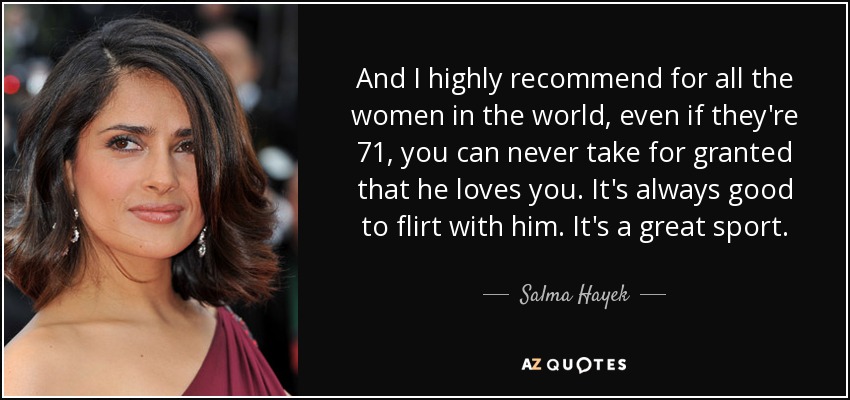 And I highly recommend for all the women in the world, even if they're 71, you can never take for granted that he loves you. It's always good to flirt with him. It's a great sport. - Salma Hayek