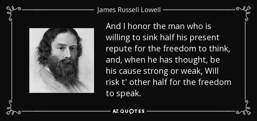 And I honor the man who is willing to sink half his present repute for the freedom to think, and, when he has thought, be his cause strong or weak, Will risk t' other half for the freedom to speak. - James Russell Lowell