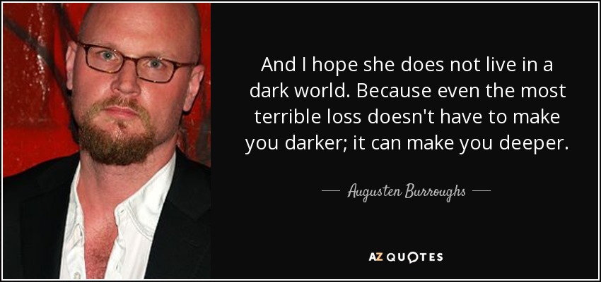 And I hope she does not live in a dark world. Because even the most terrible loss doesn't have to make you darker; it can make you deeper. - Augusten Burroughs