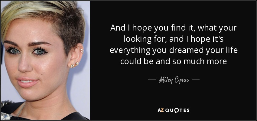 And I hope you find it, what your looking for, and I hope it's everything you dreamed your life could be and so much more - Miley Cyrus