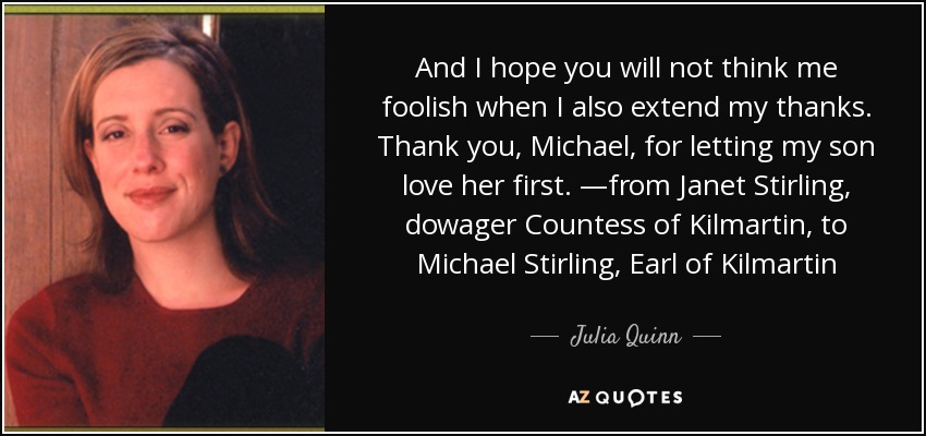 And I hope you will not think me foolish when I also extend my thanks. Thank you, Michael, for letting my son love her first. —from Janet Stirling, dowager Countess of Kilmartin, to Michael Stirling, Earl of Kilmartin - Julia Quinn