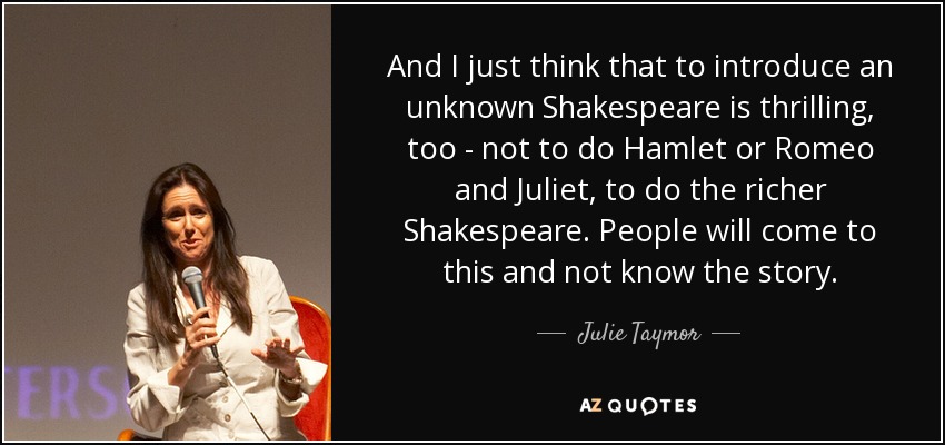 And I just think that to introduce an unknown Shakespeare is thrilling, too - not to do Hamlet or Romeo and Juliet, to do the richer Shakespeare. People will come to this and not know the story. - Julie Taymor