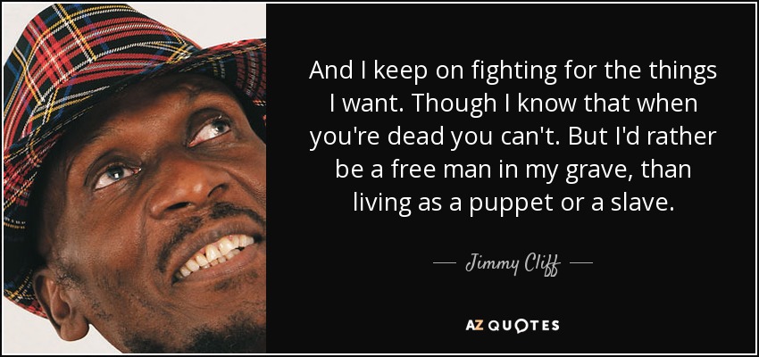 And I keep on fighting for the things I want. Though I know that when you're dead you can't. But I'd rather be a free man in my grave, than living as a puppet or a slave. - Jimmy Cliff