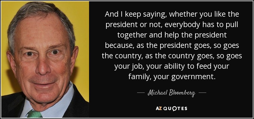And I keep saying, whether you like the president or not, everybody has to pull together and help the president because, as the president goes, so goes the country, as the country goes, so goes your job, your ability to feed your family, your government. - Michael Bloomberg