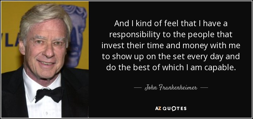 And I kind of feel that I have a responsibility to the people that invest their time and money with me to show up on the set every day and do the best of which I am capable. - John Frankenheimer